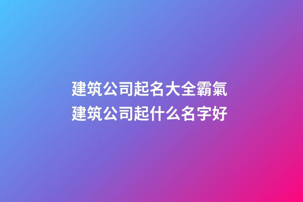 建筑公司起名大全霸氣 建筑公司起什么名字好